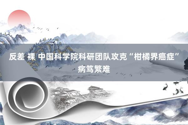 反差 裸 中国科学院科研团队攻克“柑橘界癌症”病笃繁难