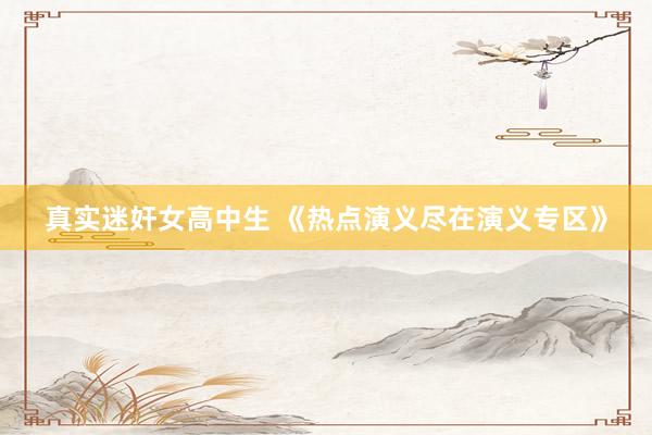 真实迷奸女高中生 《热点演义尽在演义专区》