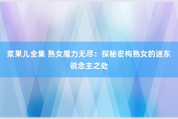 浆果儿全集 熟女魔力无尽：探秘宏构熟女的迷东说念主之处