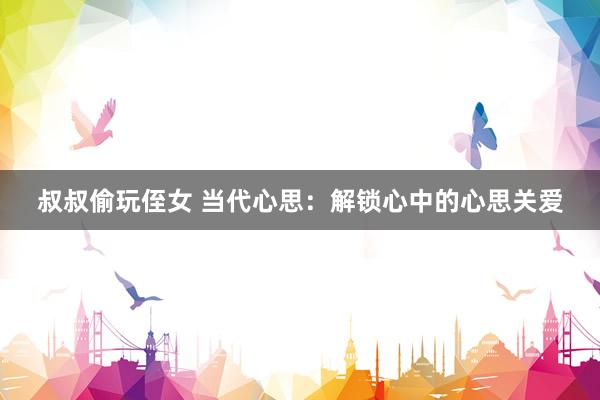 叔叔偷玩侄女 当代心思：解锁心中的心思关爱