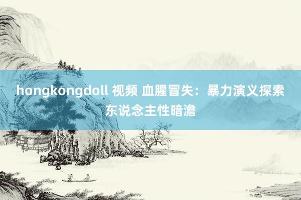 hongkongdoll 视频 血腥冒失：暴力演义探索东说念主性暗澹