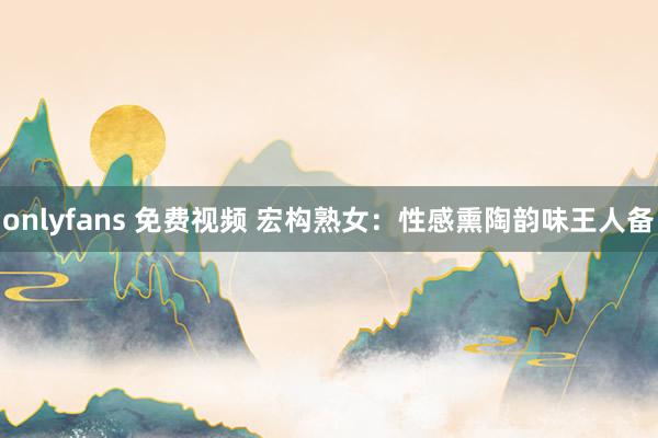 onlyfans 免费视频 宏构熟女：性感熏陶韵味王人备