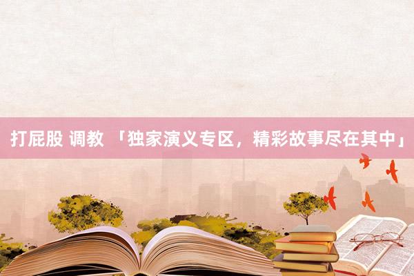 打屁股 调教 「独家演义专区，精彩故事尽在其中」