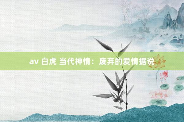 av 白虎 当代神情：废弃的爱情据说