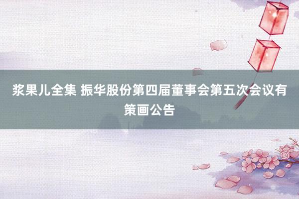 浆果儿全集 振华股份第四届董事会第五次会议有策画公告