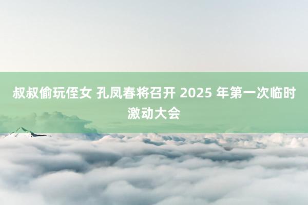 叔叔偷玩侄女 孔凤春将召开 2025 年第一次临时激动大会