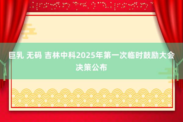 巨乳 无码 吉林中科2025年第一次临时鼓励大会决策公布