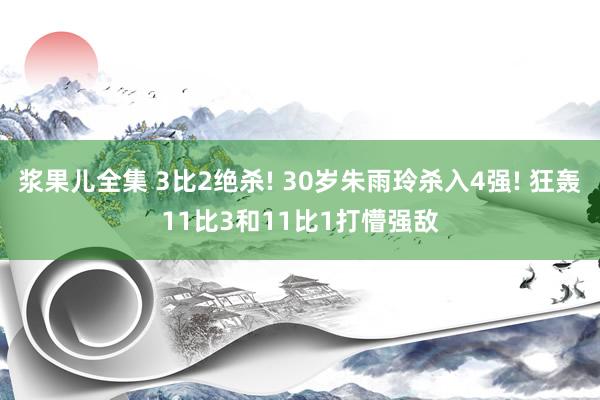 浆果儿全集 3比2绝杀! 30岁朱雨玲杀入4强! 狂轰11比3和11比1打懵强敌