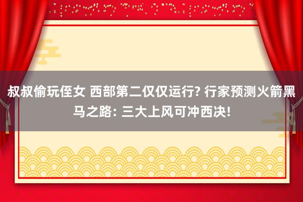 叔叔偷玩侄女 西部第二仅仅运行? 行家预测火箭黑马之路: 三大上风可冲西决!