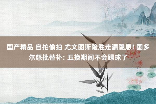 国产精品 自拍偷拍 尤文图斯险胜走漏隐患! 图多尔怒批替补: 五换期间不会踢球了