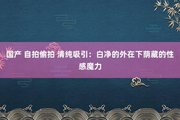 国产 自拍偷拍 清纯吸引：白净的外在下荫藏的性感魔力