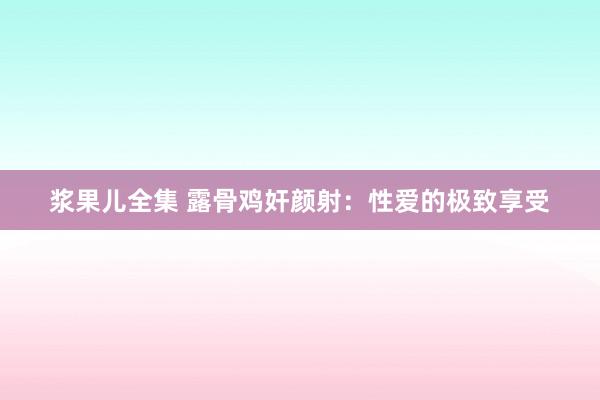 浆果儿全集 露骨鸡奸颜射：性爱的极致享受