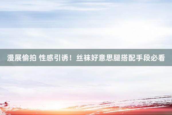 漫展偷拍 性感引诱！丝袜好意思腿搭配手段必看
