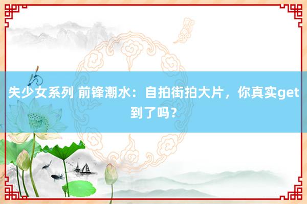 失少女系列 前锋潮水：自拍街拍大片，你真实get到了吗？
