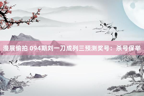 漫展偷拍 094期刘一刀成列三预测奖号：杀号保举