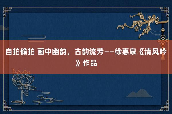 自拍偷拍 画中幽韵，古韵流芳——徐惠泉《清风吟》作品