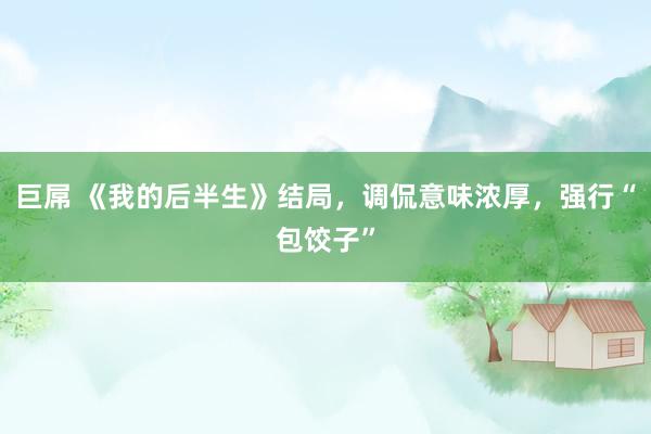 巨屌 《我的后半生》结局，调侃意味浓厚，强行“包饺子”