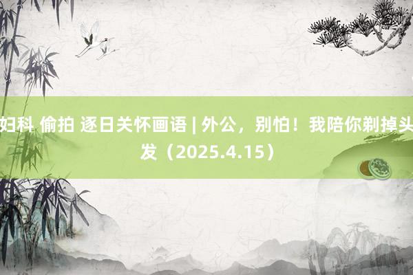 妇科 偷拍 逐日关怀画语 | 外公，别怕！我陪你剃掉头发（2025.4.15）