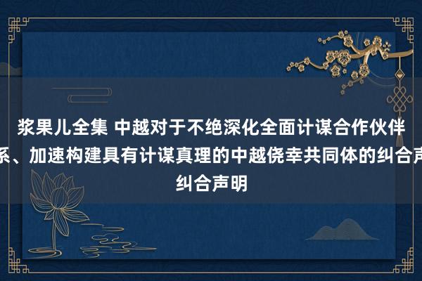 浆果儿全集 中越对于不绝深化全面计谋合作伙伴关系、加速构建具有计谋真理的中越侥幸共同体的纠合声明