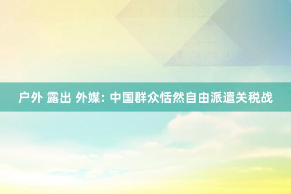 户外 露出 外媒: 中国群众恬然自由派遣关税战