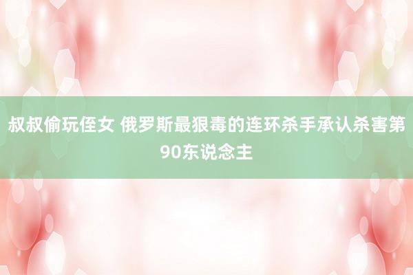 叔叔偷玩侄女 俄罗斯最狠毒的连环杀手承认杀害第90东说念主
