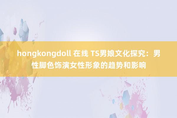 hongkongdoll 在线 TS男娘文化探究：男性脚色饰演女性形象的趋势和影响
