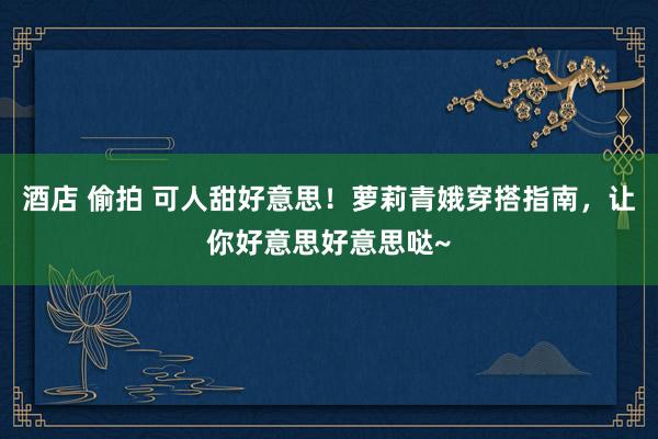 酒店 偷拍 可人甜好意思！萝莉青娥穿搭指南，让你好意思好意思哒~