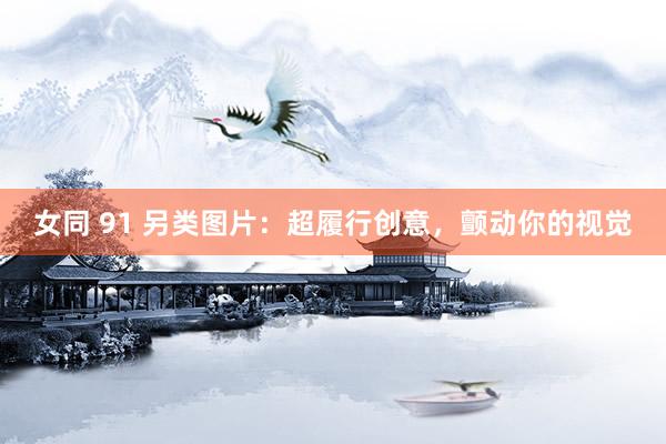 女同 91 另类图片：超履行创意，颤动你的视觉