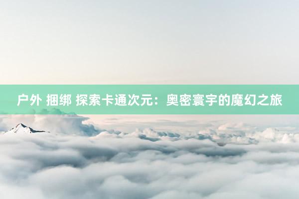 户外 捆绑 探索卡通次元：奥密寰宇的魔幻之旅