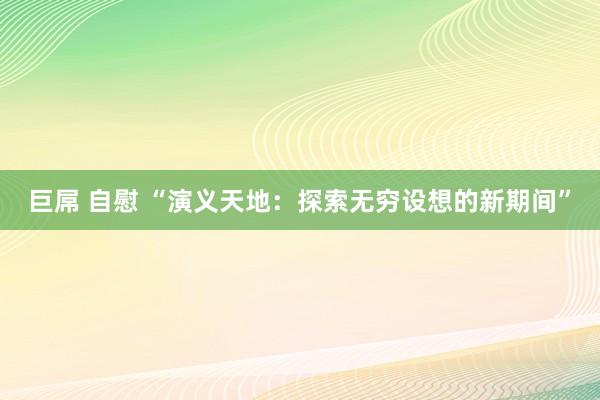 巨屌 自慰 “演义天地：探索无穷设想的新期间”