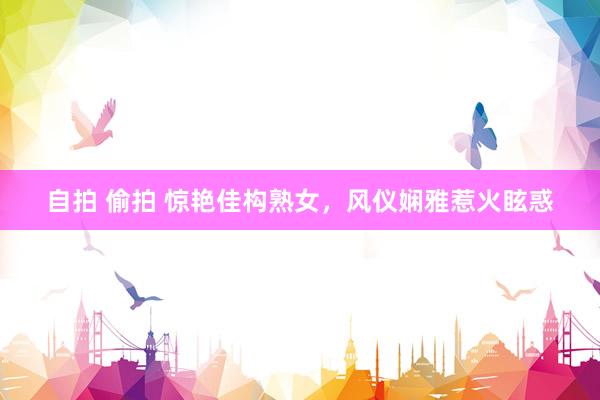 自拍 偷拍 惊艳佳构熟女，风仪娴雅惹火眩惑