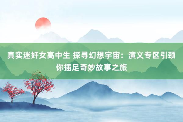 真实迷奸女高中生 探寻幻想宇宙：演义专区引颈你插足奇妙故事之旅