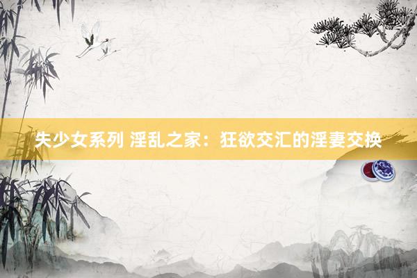 失少女系列 淫乱之家：狂欲交汇的淫妻交换
