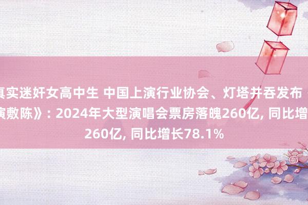 真实迷奸女高中生 中国上演行业协会、灯塔并吞发布《2024大演敷陈》: 2024年大型演唱会票房落魄260亿， 同比增长78.1%