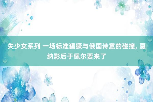 失少女系列 一场标准猖獗与俄国诗意的碰撞， 戛纳影后于佩尔要来了