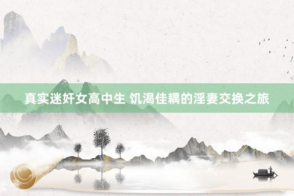真实迷奸女高中生 饥渴佳耦的淫妻交换之旅