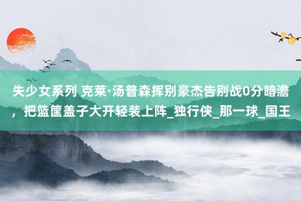 失少女系列 克莱·汤普森挥别豪杰告别战0分暗澹，把篮筐盖子大开轻装上阵_独行侠_那一球_国王