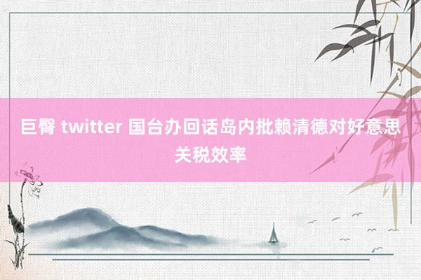 巨臀 twitter 国台办回话岛内批赖清德对好意思关税效率