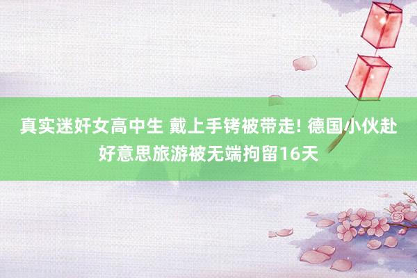真实迷奸女高中生 戴上手铐被带走! 德国小伙赴好意思旅游被无端拘留16天