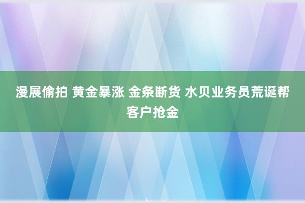 漫展偷拍 黄金暴涨 金条断货 水贝业务员荒诞帮客户抢金