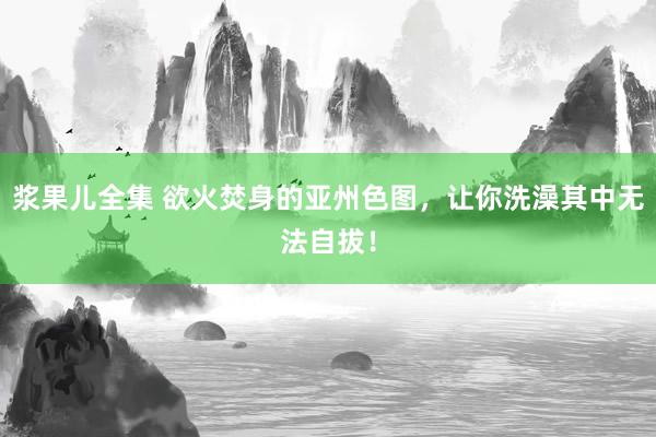 浆果儿全集 欲火焚身的亚州色图，让你洗澡其中无法自拔！