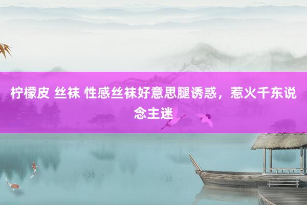 柠檬皮 丝袜 性感丝袜好意思腿诱惑，惹火千东说念主迷