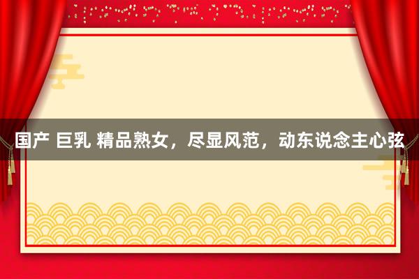 国产 巨乳 精品熟女，尽显风范，动东说念主心弦