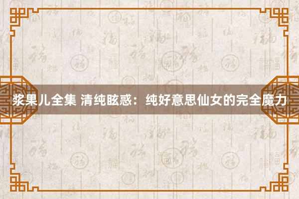 浆果儿全集 清纯眩惑：纯好意思仙女的完全魔力