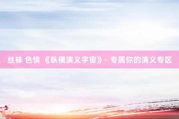 丝袜 色情 《纵横演义宇宙》- 专属你的演义专区