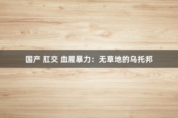 国产 肛交 血腥暴力：无草地的乌托邦
