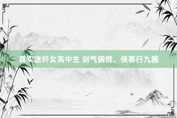 真实迷奸女高中生 剑气倜傥，侠客行九囿