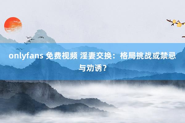 onlyfans 免费视频 淫妻交换：格局挑战或禁忌与劝诱？