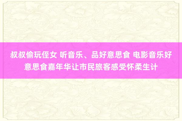 叔叔偷玩侄女 听音乐、品好意思食 电影音乐好意思食嘉年华让市民旅客感受怀柔生计