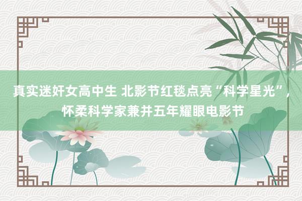 真实迷奸女高中生 北影节红毯点亮“科学星光”， 怀柔科学家兼并五年耀眼电影节